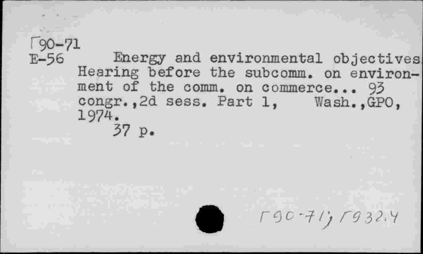 ﻿T9O-71
E-56 Energy and environmental objectives Hearing before the subcomm, on environment of the comm, on commerce... 93 congr.,2d sess. Part 1, Wash.,GPO, 1974.
37 p.
reo^r.